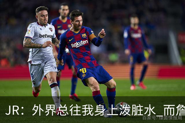 JR：外界总往我身上泼脏水 而詹姆斯认可我的人品 这对我意义非凡